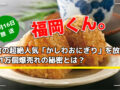 福岡くん。朝倉の超絶人気「かしわおにぎり」を放送！1日1万個爆売れの秘密とは？